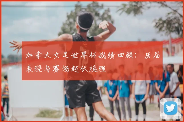 加拿大女足世界杯战绩回顾:历届表现与赛场起伏梳理