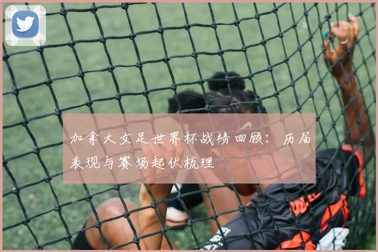 加拿大女足世界杯战绩回顾：历届表现与赛场起伏梳理