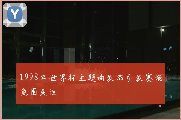 1998年世界杯主题曲发布引发赛场氛围关注