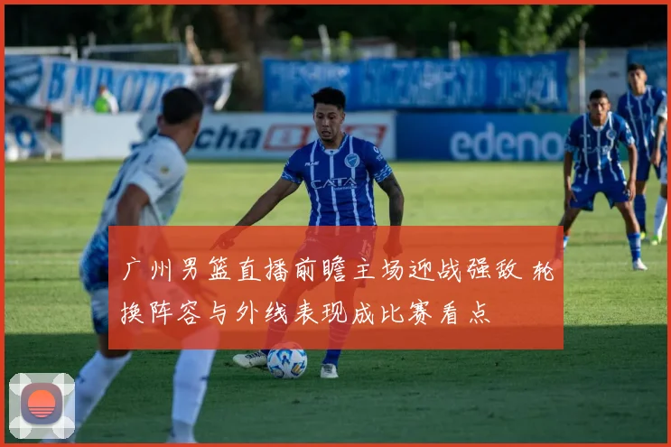 广州男篮直播前瞻主场迎战强敌 轮换阵容与外线表现成比赛看点