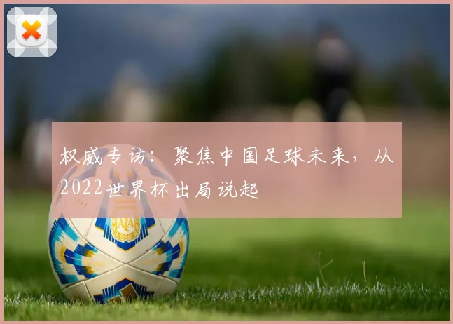 权威专访：聚焦中国足球未来，从2022世界杯出局说起